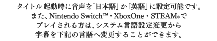 タイトル起動時に音声を「日本語」か「英語」に設定可能です。また、Nintendo Switch・XboxOne・STEAMでプレイされる方は、システム言語設定変更から字幕を下記の言語へ変更することができます。
