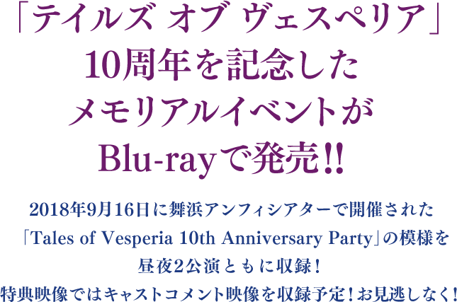 「テイルズ オブ ヴェスペリア」10周年を記念したメモリアルイベントがBlu-rayで発売!!2018年9月16日に舞浜アンフィシアターで開催される「Tales of Vesperia 10th Anniversary Party」の模様を昼夜2公演ともに収録！特典映像ではキャストコメント映像を収録予定！お見逃しなく！