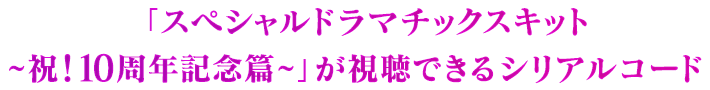 「スペシャルドラマチックスキット ~祝！10周年記念篇~」が視聴できるシリアルコード