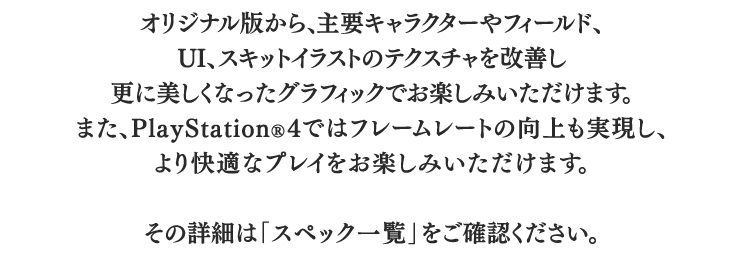 オリジナル版から、主要キャラクターやフィールド、UI、スキットイラストのテクスチャを改善し更に美しくなったグラフィックでお楽しみいただけます。また、PlayStationR4ではフレームレートの向上も実現し、より快適なプレイをお楽しみいただけます。　その詳細は「スペック一覧」をご確認ください。